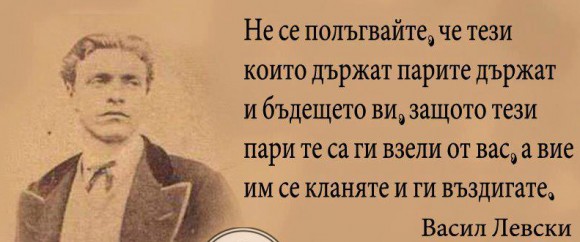 "Не се полъгвайте, че тези които държат парите държат и бъдещето ви, защото тези пари те са ги взели от вас, а вие им се кланяте и ги въздигате, като слънце пред очите си..." - Из предсмъртното писмо на Васил Левски